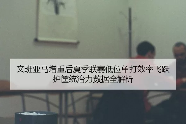 文班亚马增重后夏季联赛低位单打效率飞跃 护筐统治力数据全解析